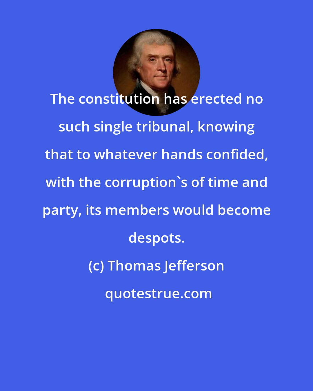 Thomas Jefferson: The constitution has erected no such single tribunal, knowing that to whatever hands confided, with the corruption's of time and party, its members would become despots.
