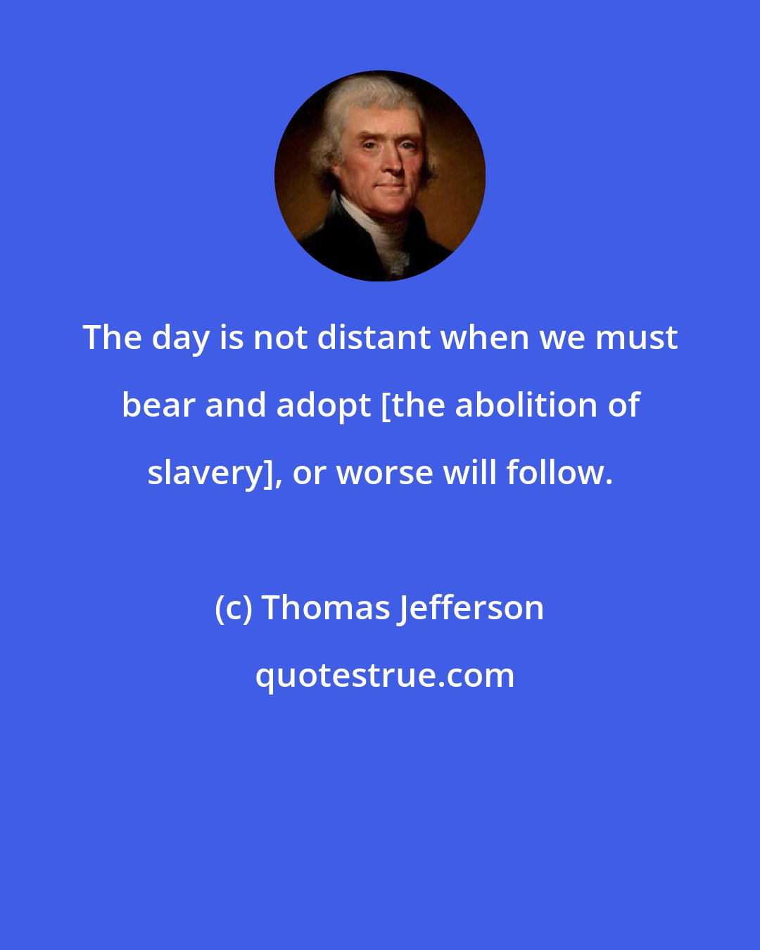 Thomas Jefferson: The day is not distant when we must bear and adopt [the abolition of slavery], or worse will follow.