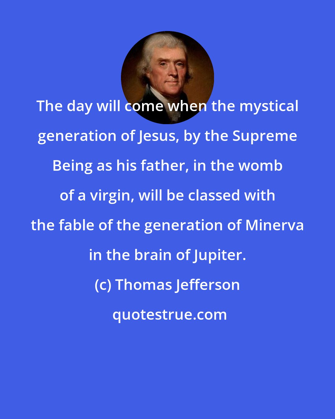 Thomas Jefferson: The day will come when the mystical generation of Jesus, by the Supreme Being as his father, in the womb of a virgin, will be classed with the fable of the generation of Minerva in the brain of Jupiter.