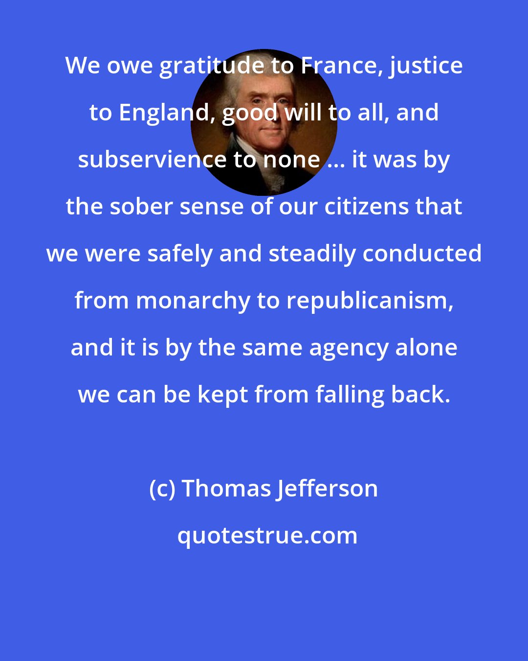 Thomas Jefferson: We owe gratitude to France, justice to England, good will to all, and subservience to none ... it was by the sober sense of our citizens that we were safely and steadily conducted from monarchy to republicanism, and it is by the same agency alone we can be kept from falling back.