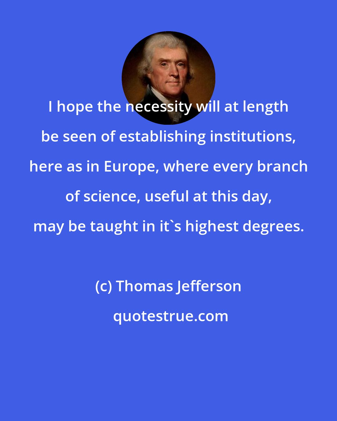 Thomas Jefferson: I hope the necessity will at length be seen of establishing institutions, here as in Europe, where every branch of science, useful at this day, may be taught in it's highest degrees.