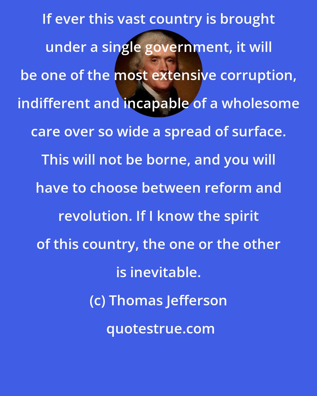 Thomas Jefferson: If ever this vast country is brought under a single government, it will be one of the most extensive corruption, indifferent and incapable of a wholesome care over so wide a spread of surface. This will not be borne, and you will have to choose between reform and revolution. If I know the spirit of this country, the one or the other is inevitable.