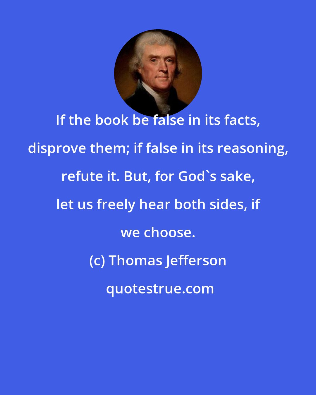 Thomas Jefferson: If the book be false in its facts, disprove them; if false in its reasoning, refute it. But, for God's sake, let us freely hear both sides, if we choose.