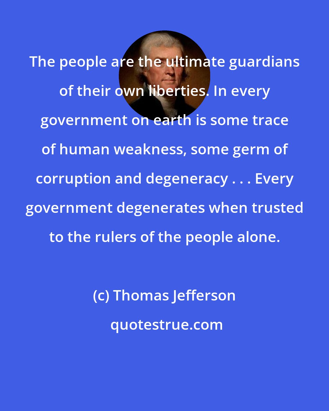 Thomas Jefferson: The people are the ultimate guardians of their own liberties. In every government on earth is some trace of human weakness, some germ of corruption and degeneracy . . . Every government degenerates when trusted to the rulers of the people alone.