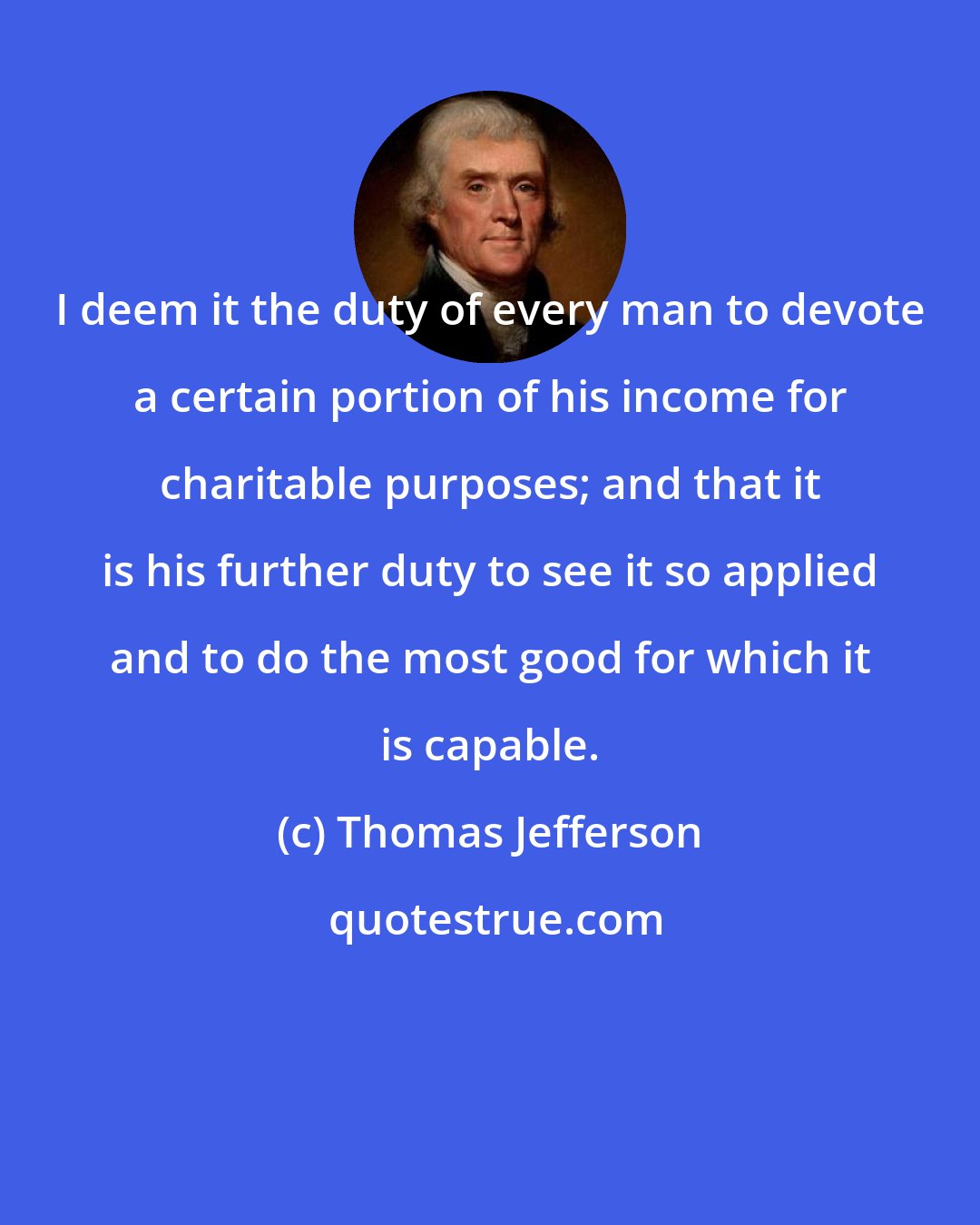 Thomas Jefferson: I deem it the duty of every man to devote a certain portion of his income for charitable purposes; and that it is his further duty to see it so applied and to do the most good for which it is capable.
