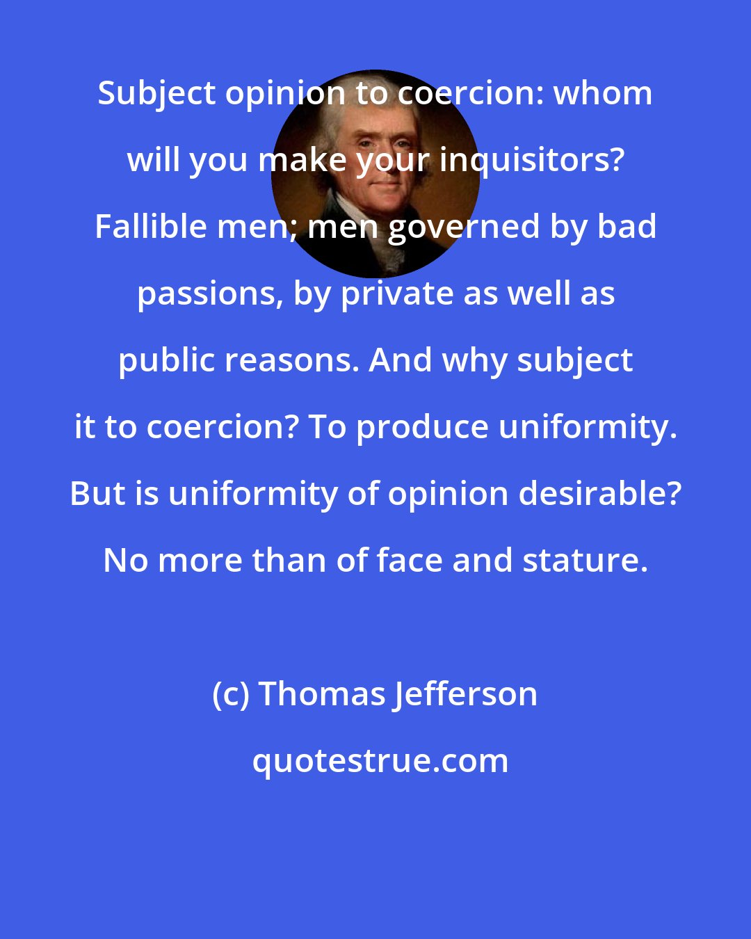 Thomas Jefferson: Subject opinion to coercion: whom will you make your inquisitors? Fallible men; men governed by bad passions, by private as well as public reasons. And why subject it to coercion? To produce uniformity. But is uniformity of opinion desirable? No more than of face and stature.
