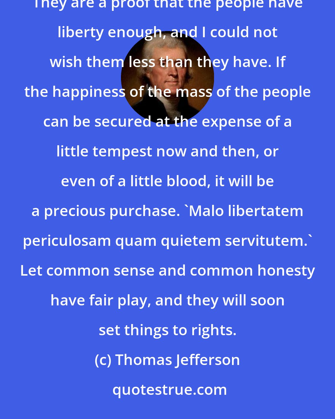 Thomas Jefferson: The commotions that have taken place in America, as far as they are yet known to me, offer nothing threatening. They are a proof that the people have liberty enough, and I could not wish them less than they have. If the happiness of the mass of the people can be secured at the expense of a little tempest now and then, or even of a little blood, it will be a precious purchase. 'Malo libertatem periculosam quam quietem servitutem.' Let common sense and common honesty have fair play, and they will soon set things to rights.