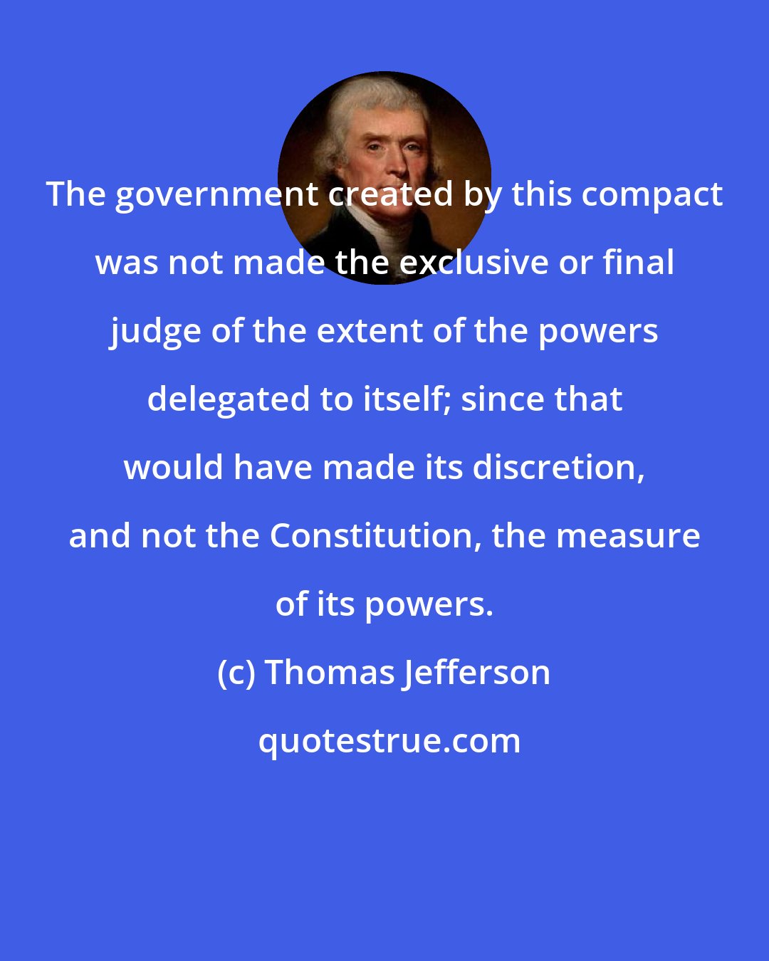 Thomas Jefferson: The government created by this compact was not made the exclusive or final judge of the extent of the powers delegated to itself; since that would have made its discretion, and not the Constitution, the measure of its powers.