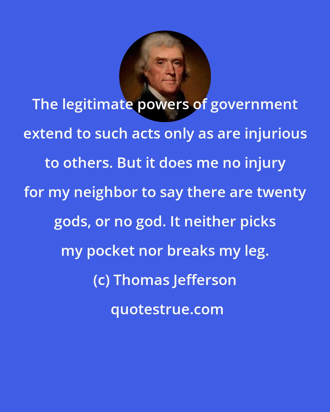 Thomas Jefferson: The legitimate powers of government extend to such acts only as are injurious to others. But it does me no injury for my neighbor to say there are twenty gods, or no god. It neither picks my pocket nor breaks my leg.