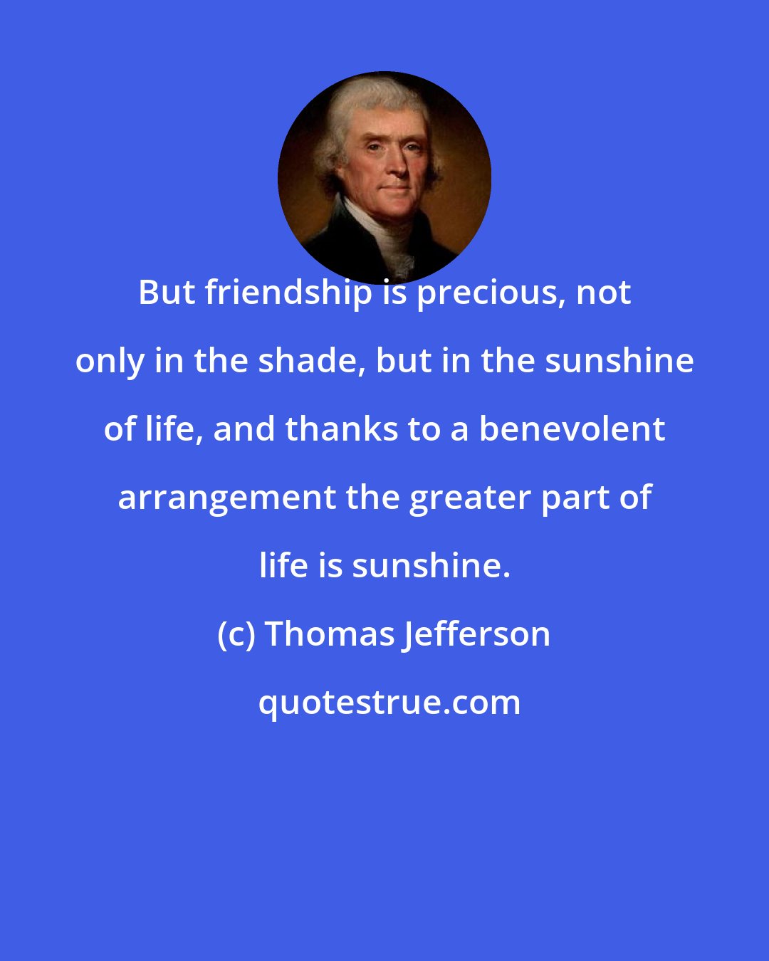 Thomas Jefferson: But friendship is precious, not only in the shade, but in the sunshine of life, and thanks to a benevolent arrangement the greater part of life is sunshine.