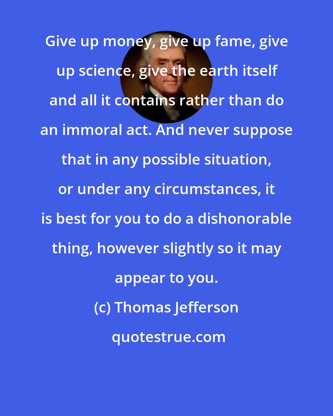 Thomas Jefferson: Give up money, give up fame, give up science, give the earth itself and all it contains rather than do an immoral act. And never suppose that in any possible situation, or under any circumstances, it is best for you to do a dishonorable thing, however slightly so it may appear to you.