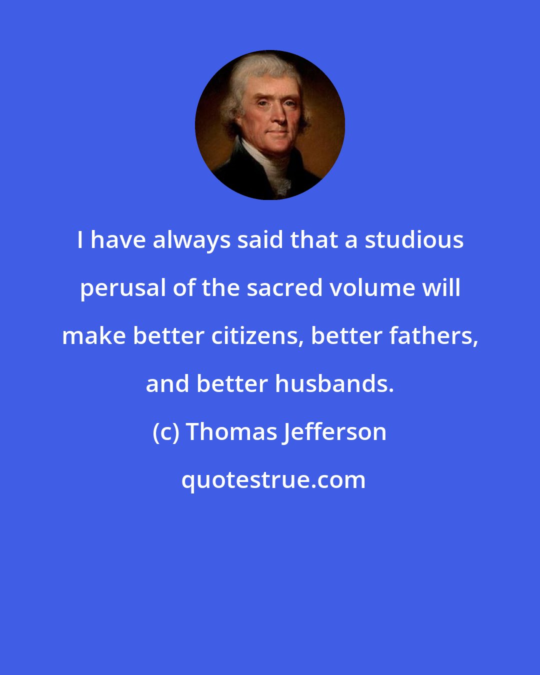 Thomas Jefferson: I have always said that a studious perusal of the sacred volume will make better citizens, better fathers, and better husbands.