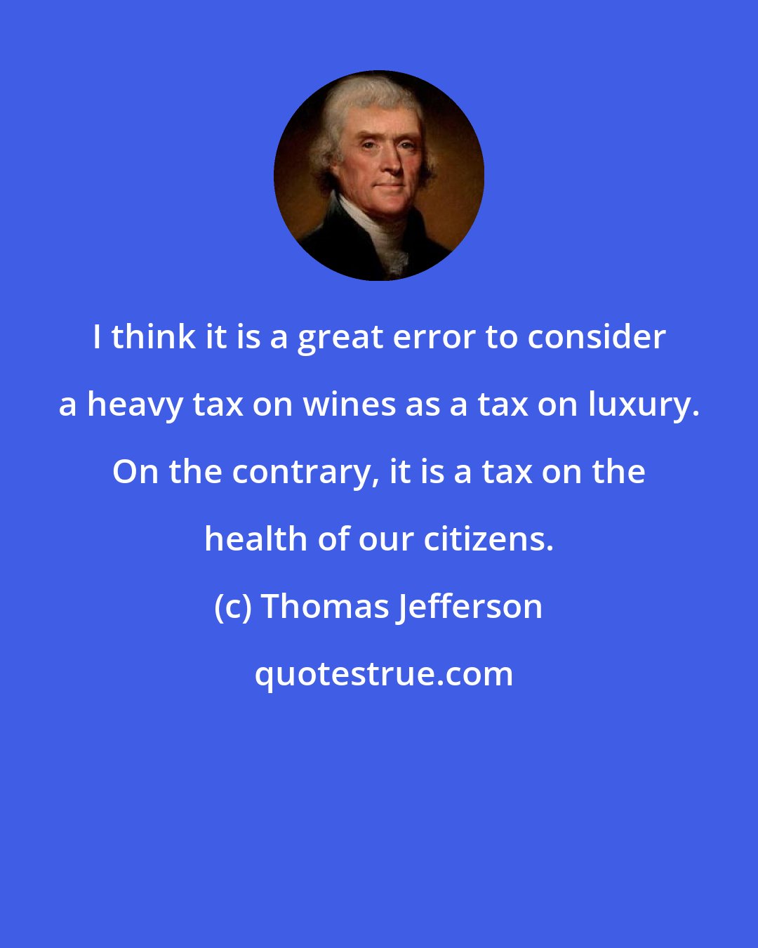Thomas Jefferson: I think it is a great error to consider a heavy tax on wines as a tax on luxury. On the contrary, it is a tax on the health of our citizens.
