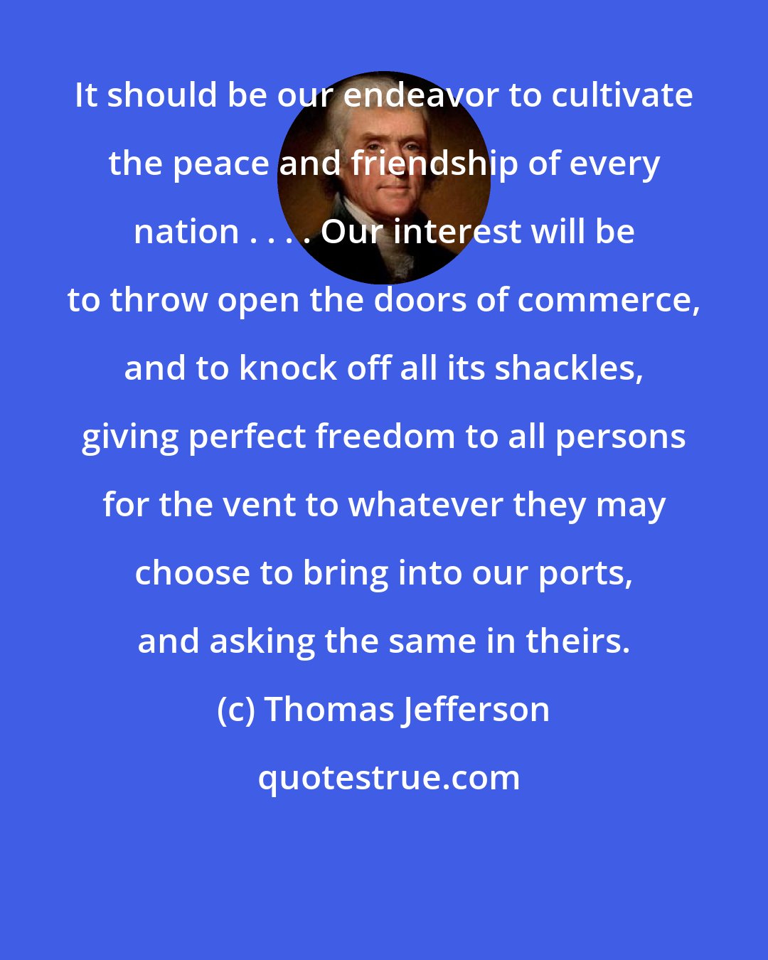 Thomas Jefferson: It should be our endeavor to cultivate the peace and friendship of every nation . . . . Our interest will be to throw open the doors of commerce, and to knock off all its shackles, giving perfect freedom to all persons for the vent to whatever they may choose to bring into our ports, and asking the same in theirs.