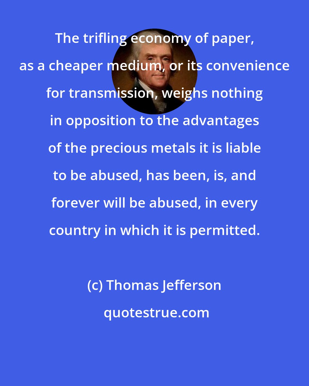 Thomas Jefferson: The trifling economy of paper, as a cheaper medium, or its convenience for transmission, weighs nothing in opposition to the advantages of the precious metals it is liable to be abused, has been, is, and forever will be abused, in every country in which it is permitted.