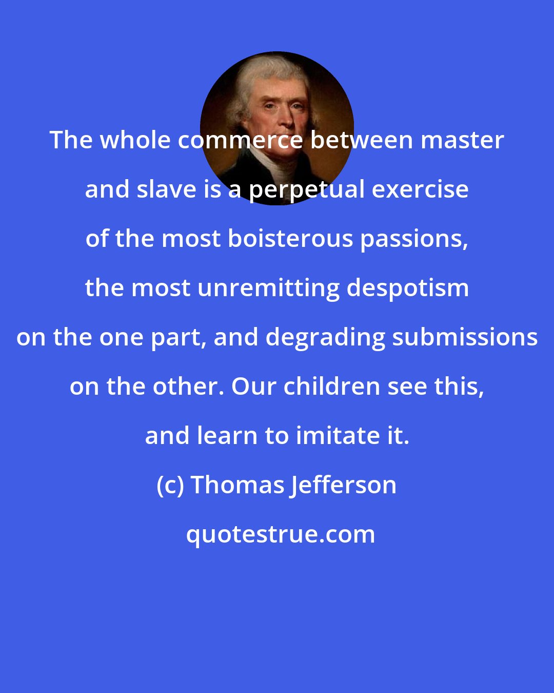 Thomas Jefferson: The whole commerce between master and slave is a perpetual exercise of the most boisterous passions, the most unremitting despotism on the one part, and degrading submissions on the other. Our children see this, and learn to imitate it.