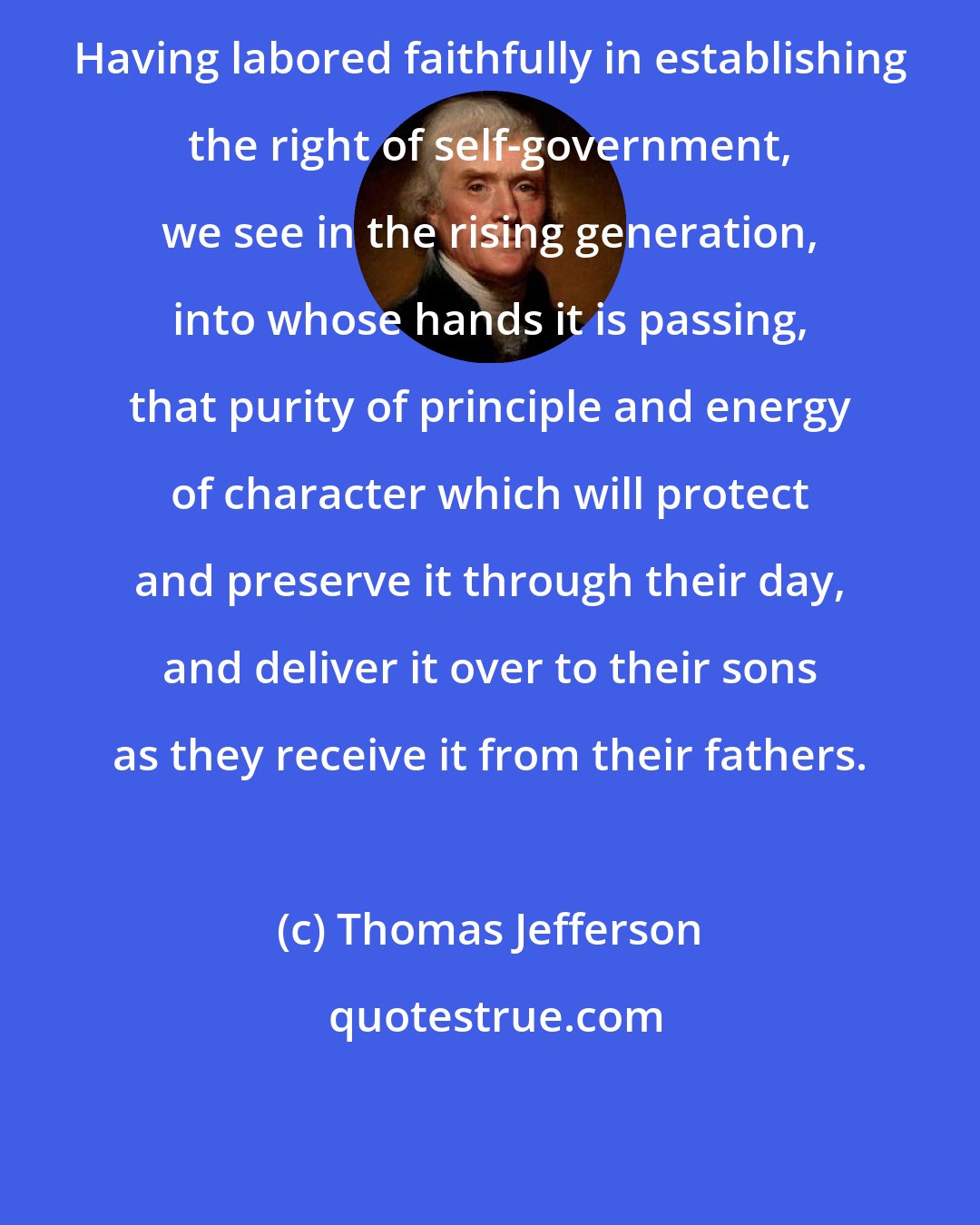 Thomas Jefferson: Having labored faithfully in establishing the right of self-government, we see in the rising generation, into whose hands it is passing, that purity of principle and energy of character which will protect and preserve it through their day, and deliver it over to their sons as they receive it from their fathers.