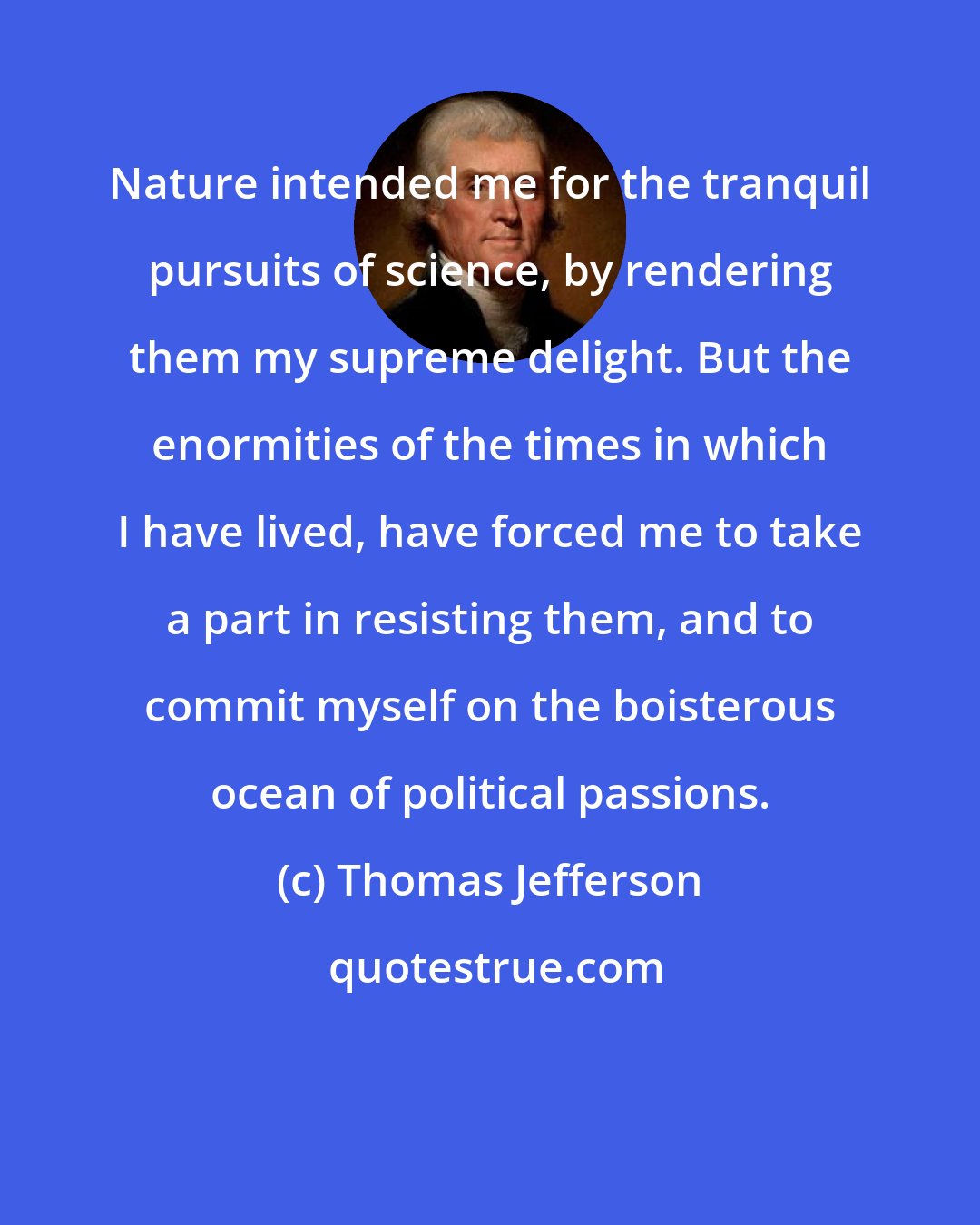 Thomas Jefferson: Nature intended me for the tranquil pursuits of science, by rendering them my supreme delight. But the enormities of the times in which I have lived, have forced me to take a part in resisting them, and to commit myself on the boisterous ocean of political passions.
