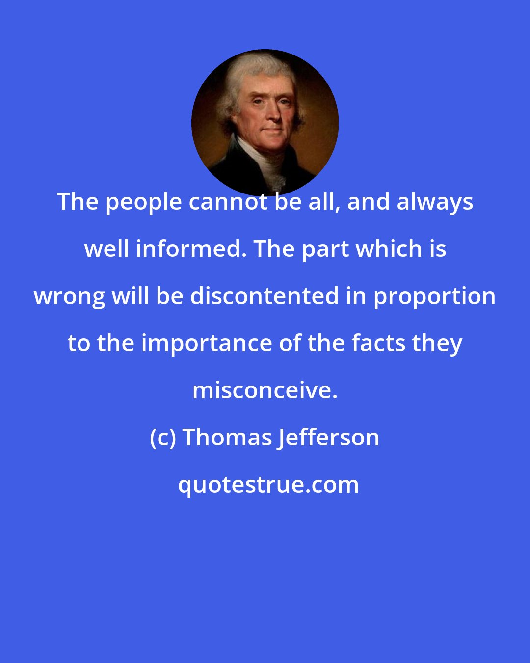 Thomas Jefferson: The people cannot be all, and always well informed. The part which is wrong will be discontented in proportion to the importance of the facts they misconceive.