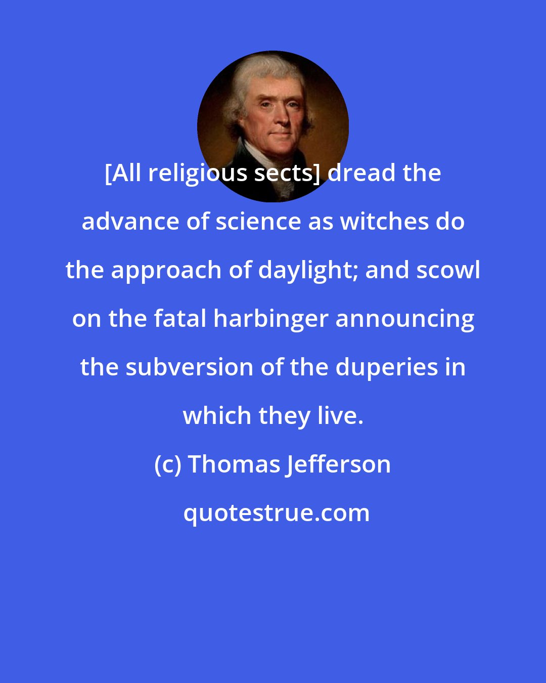 Thomas Jefferson: [All religious sects] dread the advance of science as witches do the approach of daylight; and scowl on the fatal harbinger announcing the subversion of the duperies in which they live.