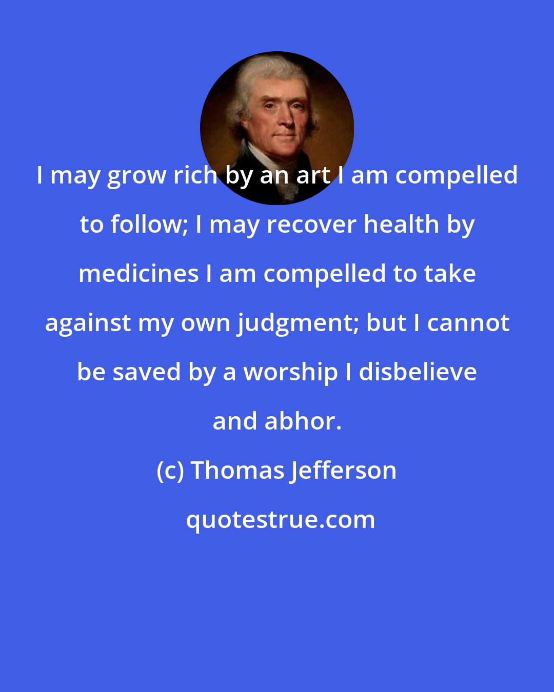Thomas Jefferson: I may grow rich by an art I am compelled to follow; I may recover health by medicines I am compelled to take against my own judgment; but I cannot be saved by a worship I disbelieve and abhor.