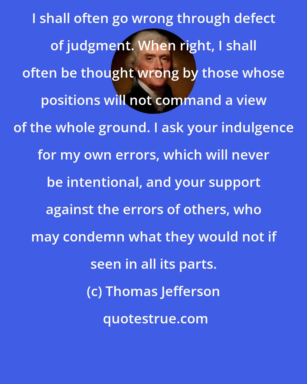 Thomas Jefferson: I shall often go wrong through defect of judgment. When right, I shall often be thought wrong by those whose positions will not command a view of the whole ground. I ask your indulgence for my own errors, which will never be intentional, and your support against the errors of others, who may condemn what they would not if seen in all its parts.