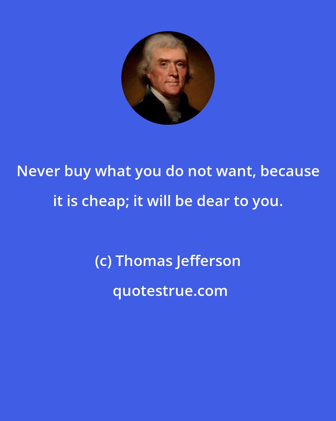 Thomas Jefferson: Never buy what you do not want, because it is cheap; it will be dear to you.