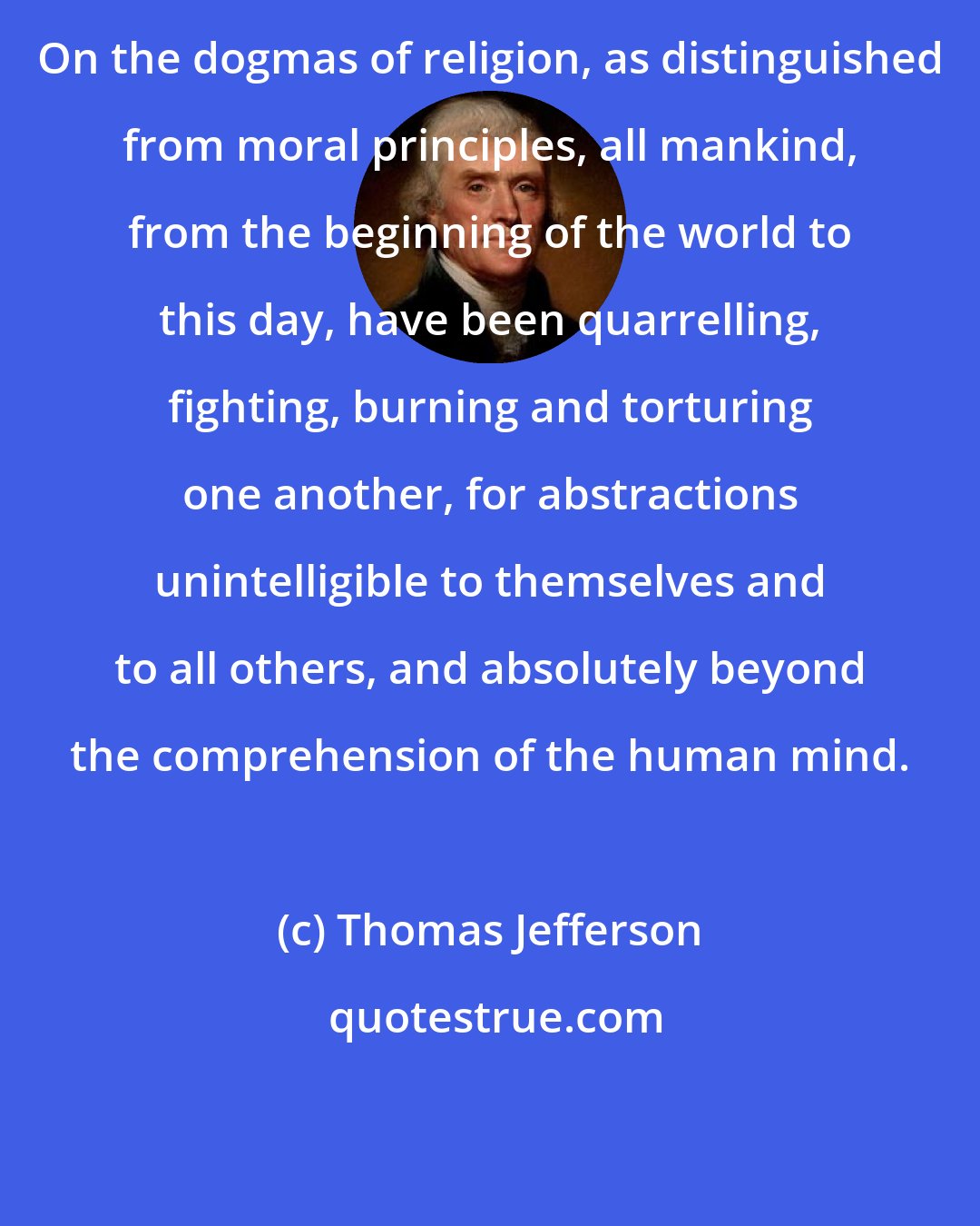 Thomas Jefferson: On the dogmas of religion, as distinguished from moral principles, all mankind, from the beginning of the world to this day, have been quarrelling, fighting, burning and torturing one another, for abstractions unintelligible to themselves and to all others, and absolutely beyond the comprehension of the human mind.
