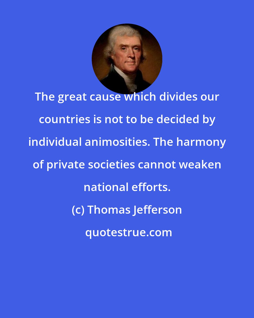 Thomas Jefferson: The great cause which divides our countries is not to be decided by individual animosities. The harmony of private societies cannot weaken national efforts.