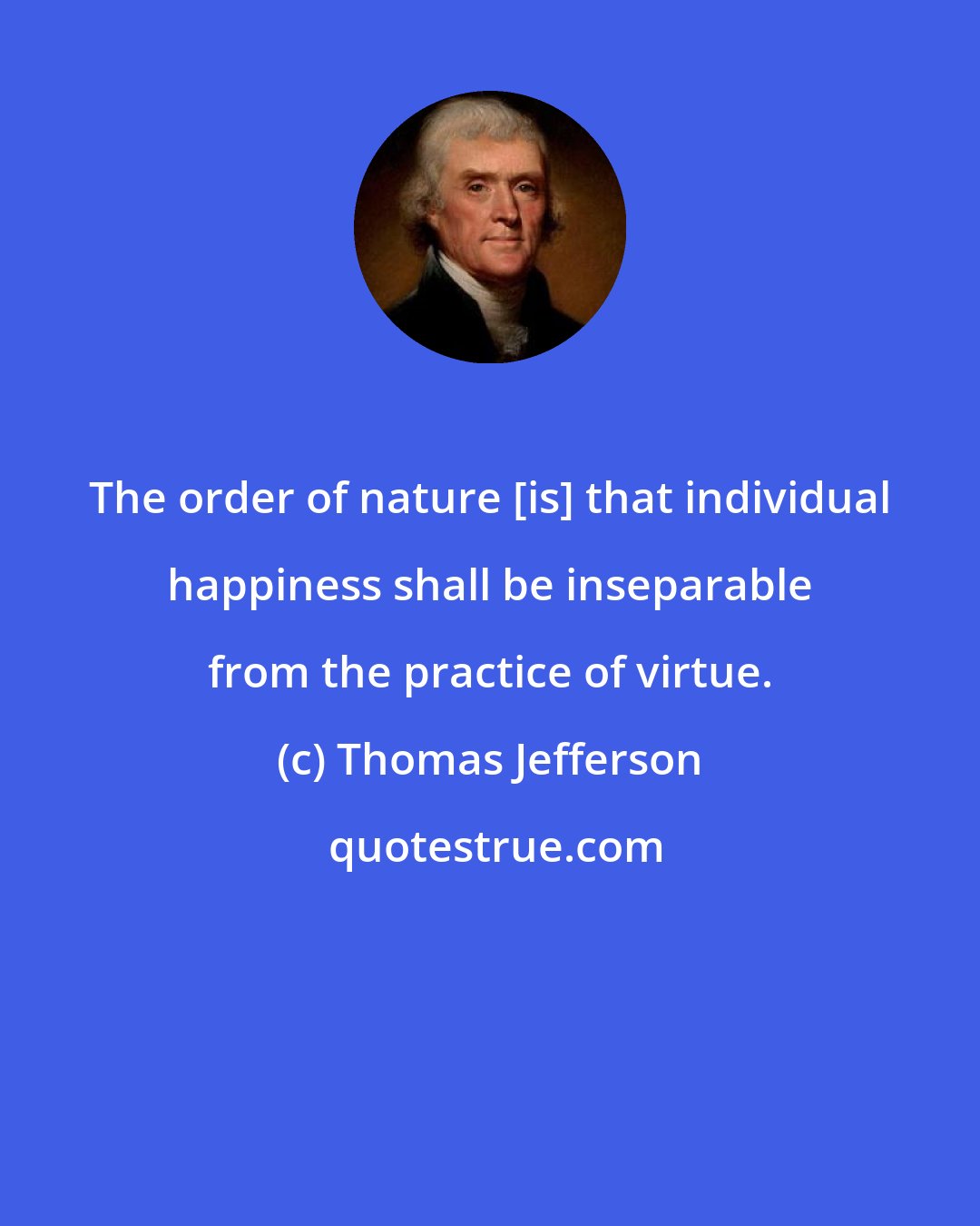 Thomas Jefferson: The order of nature [is] that individual happiness shall be inseparable from the practice of virtue.