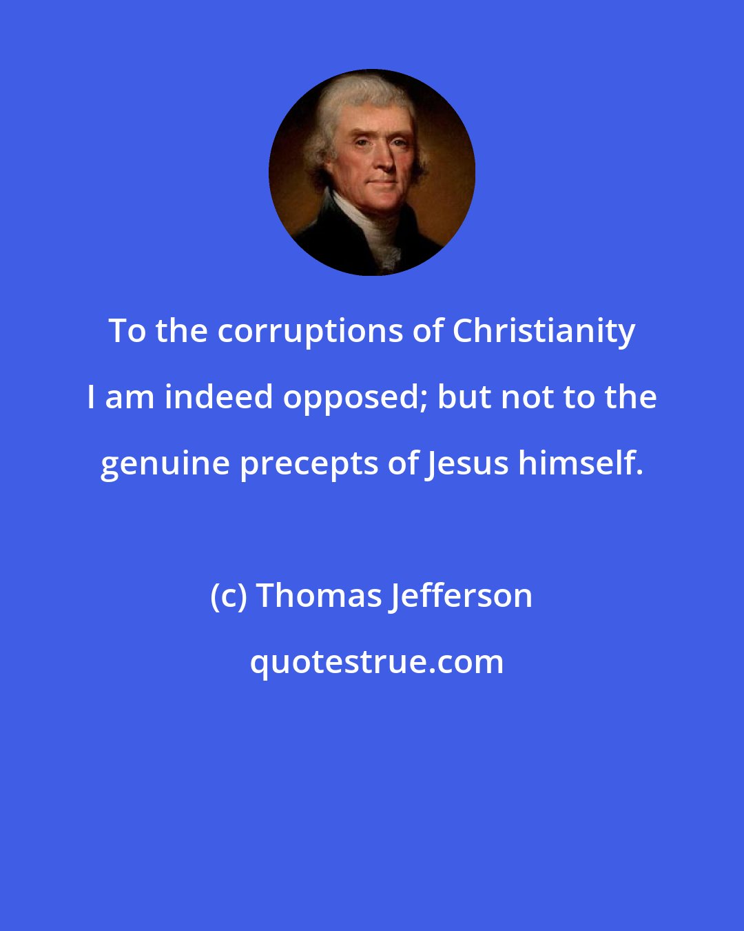 Thomas Jefferson: To the corruptions of Christianity I am indeed opposed; but not to the genuine precepts of Jesus himself.
