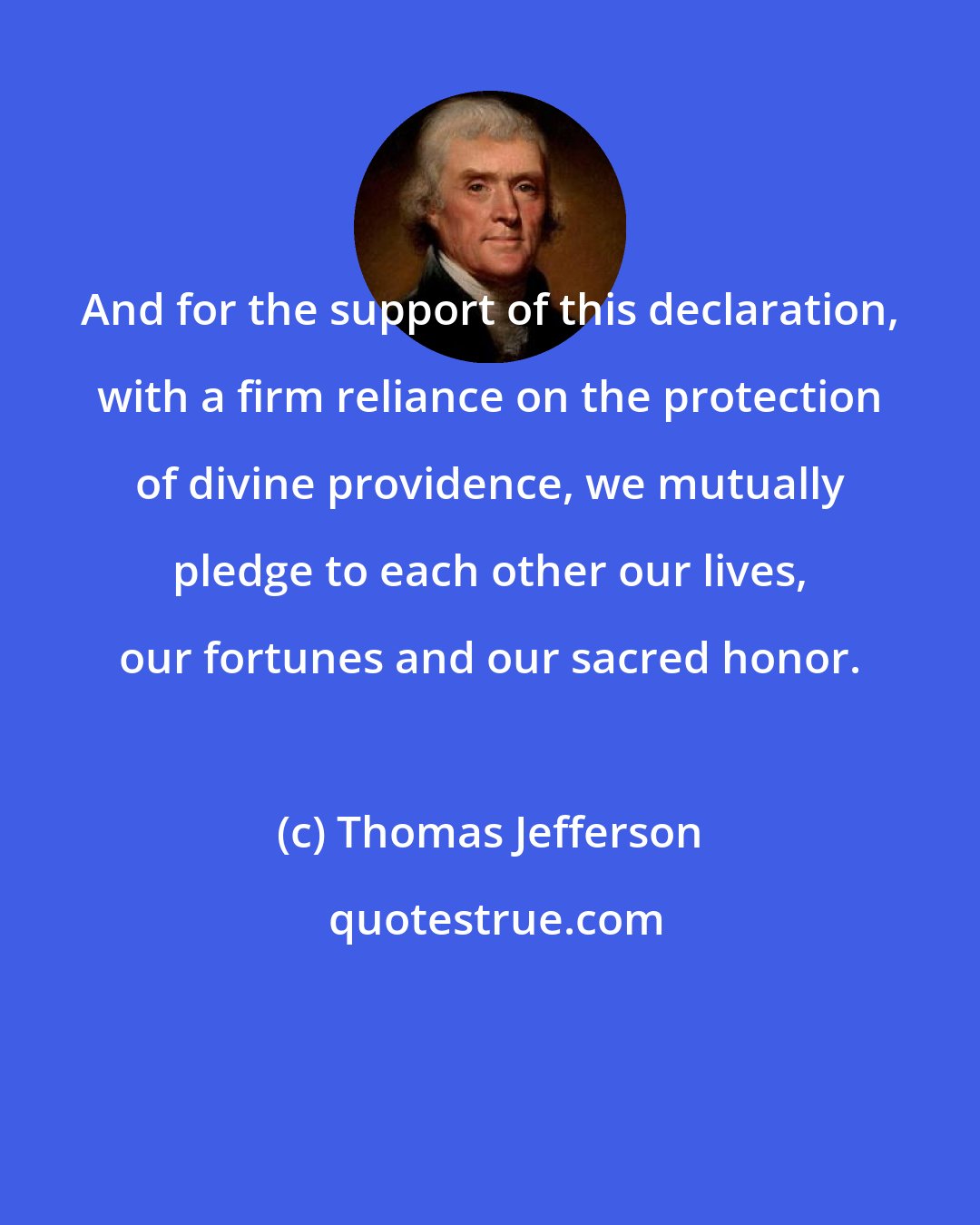Thomas Jefferson: And for the support of this declaration, with a firm reliance on the protection of divine providence, we mutually pledge to each other our lives, our fortunes and our sacred honor.