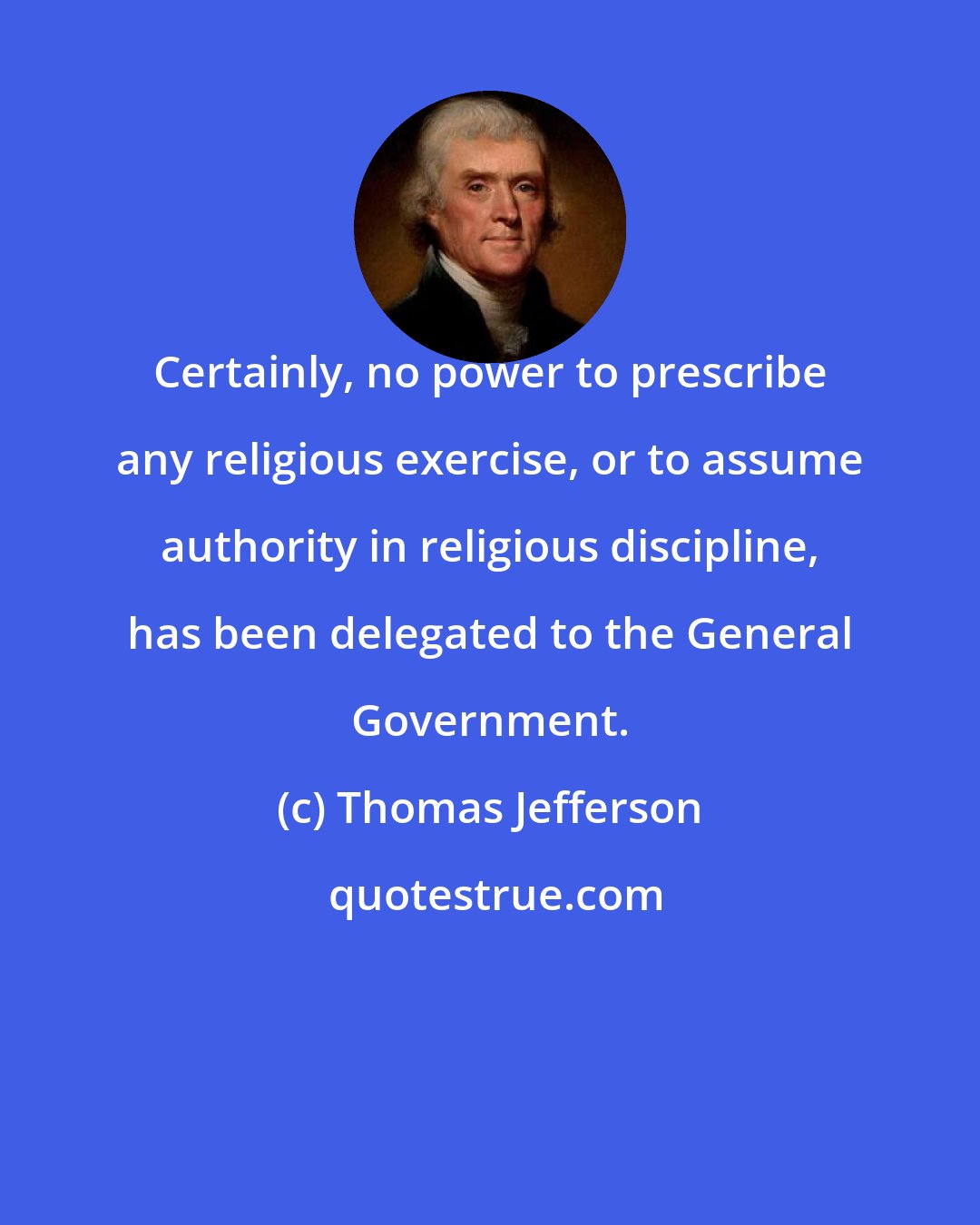Thomas Jefferson: Certainly, no power to prescribe any religious exercise, or to assume authority in religious discipline, has been delegated to the General Government.