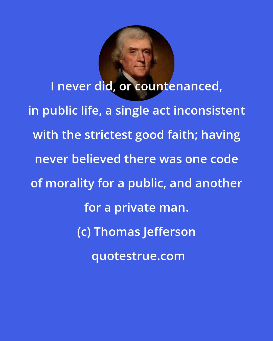 Thomas Jefferson: I never did, or countenanced, in public life, a single act inconsistent with the strictest good faith; having never believed there was one code of morality for a public, and another for a private man.
