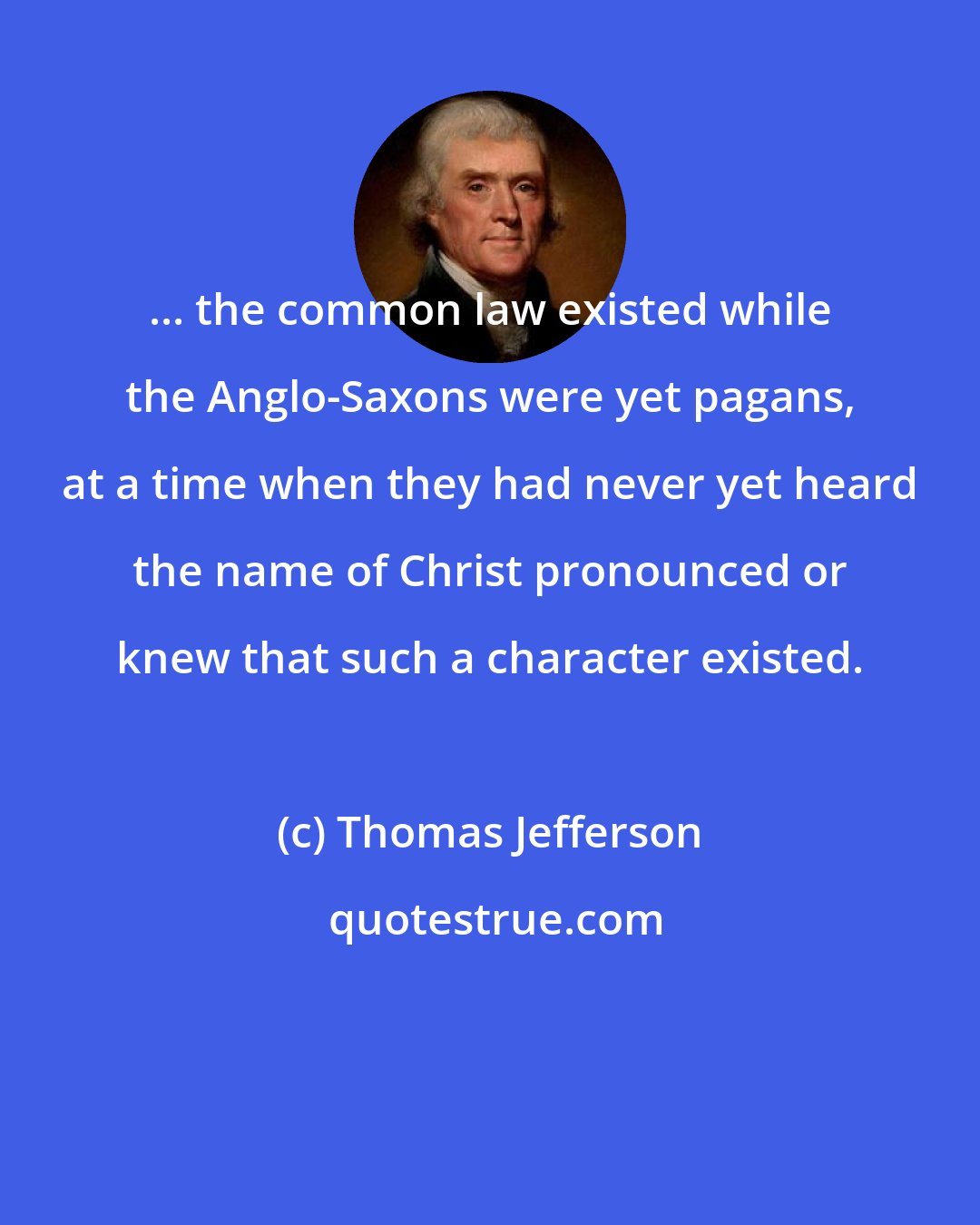 Thomas Jefferson: ... the common law existed while the Anglo-Saxons were yet pagans, at a time when they had never yet heard the name of Christ pronounced or knew that such a character existed.