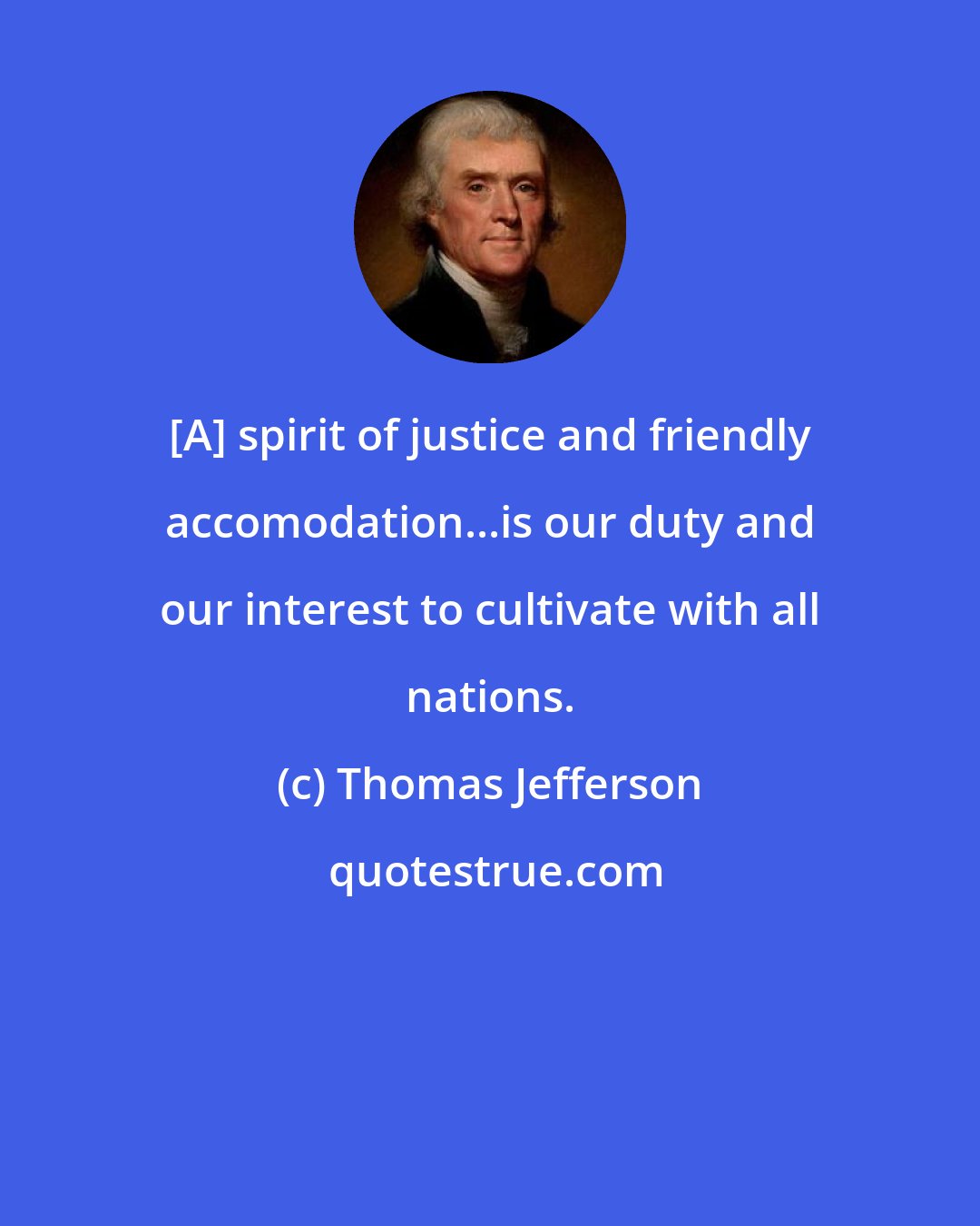 Thomas Jefferson: [A] spirit of justice and friendly accomodation...is our duty and our interest to cultivate with all nations.