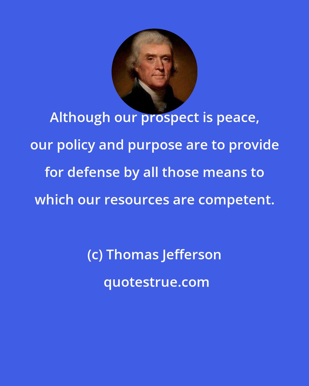 Thomas Jefferson: Although our prospect is peace, our policy and purpose are to provide for defense by all those means to which our resources are competent.