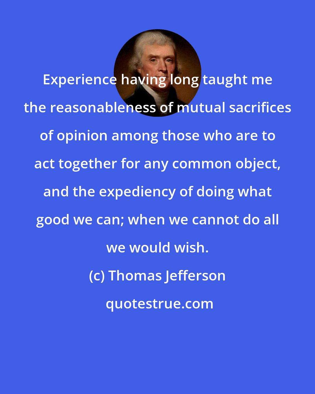 Thomas Jefferson: Experience having long taught me the reasonableness of mutual sacrifices of opinion among those who are to act together for any common object, and the expediency of doing what good we can; when we cannot do all we would wish.