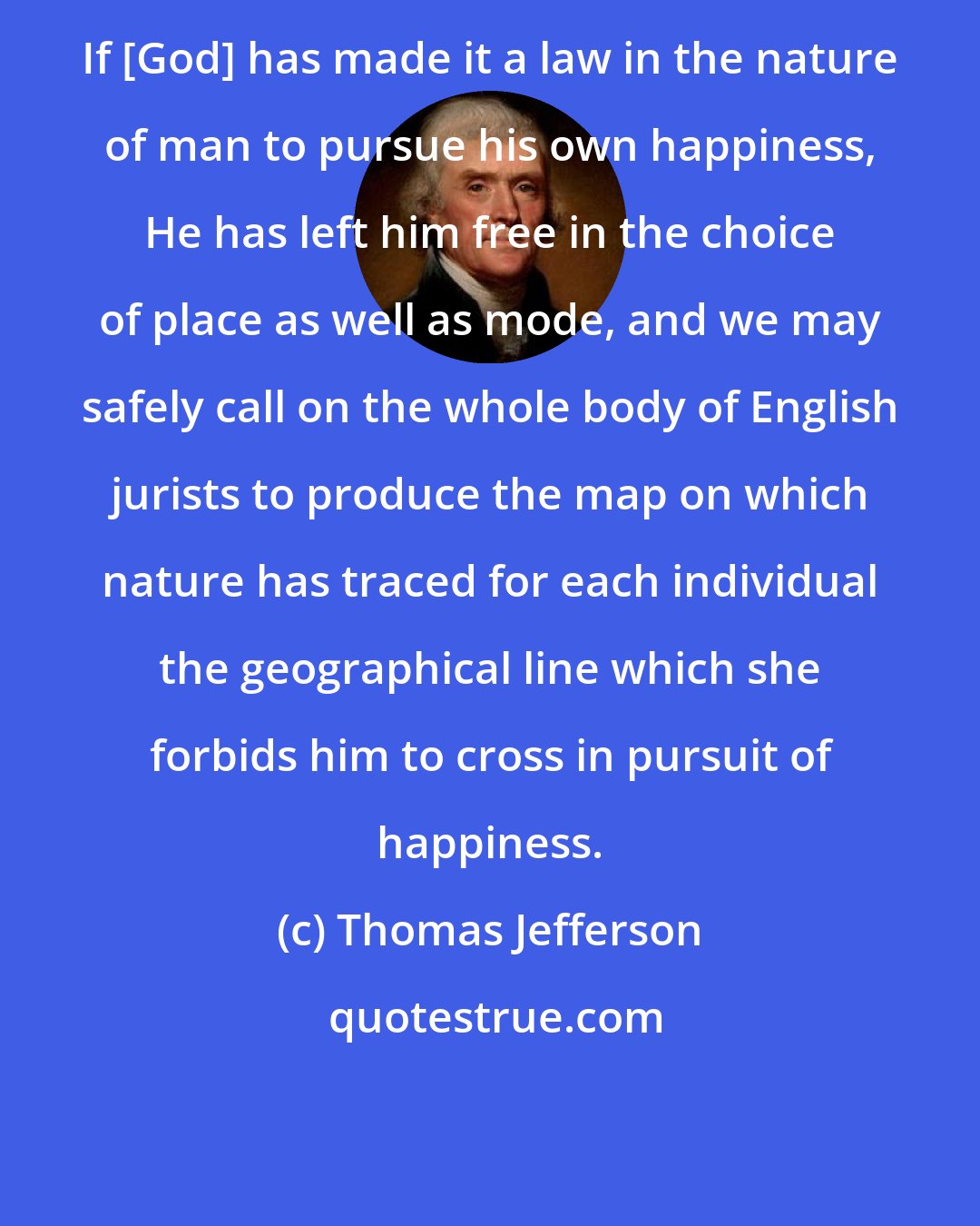 Thomas Jefferson: If [God] has made it a law in the nature of man to pursue his own happiness, He has left him free in the choice of place as well as mode, and we may safely call on the whole body of English jurists to produce the map on which nature has traced for each individual the geographical line which she forbids him to cross in pursuit of happiness.