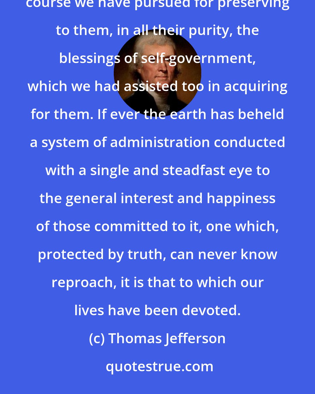 Thomas Jefferson: It has also been a great solace to me, to believe that you are engaged in vindicating to posterity the course we have pursued for preserving to them, in all their purity, the blessings of self-government, which we had assisted too in acquiring for them. If ever the earth has beheld a system of administration conducted with a single and steadfast eye to the general interest and happiness of those committed to it, one which, protected by truth, can never know reproach, it is that to which our lives have been devoted.