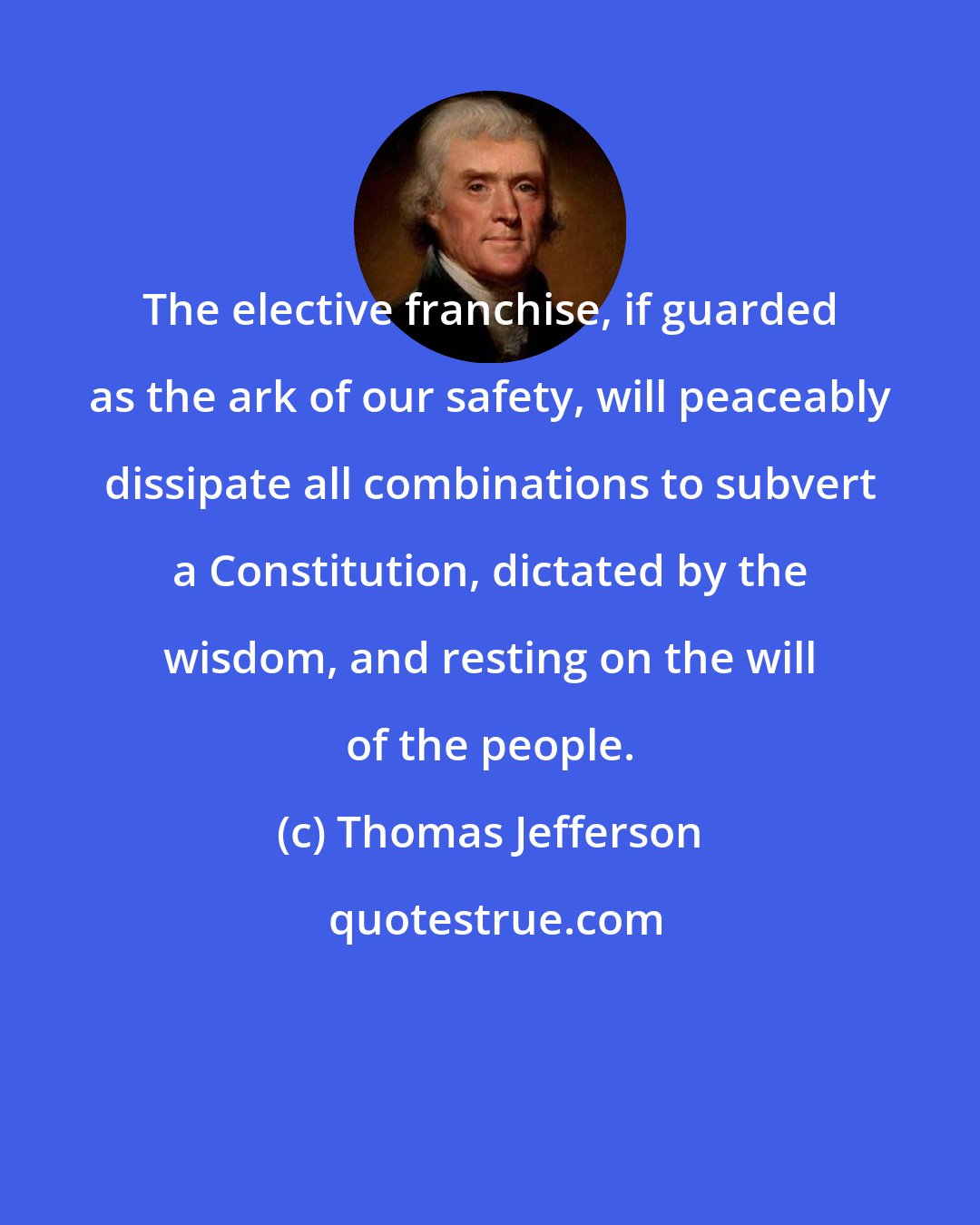 Thomas Jefferson: The elective franchise, if guarded as the ark of our safety, will peaceably dissipate all combinations to subvert a Constitution, dictated by the wisdom, and resting on the will of the people.