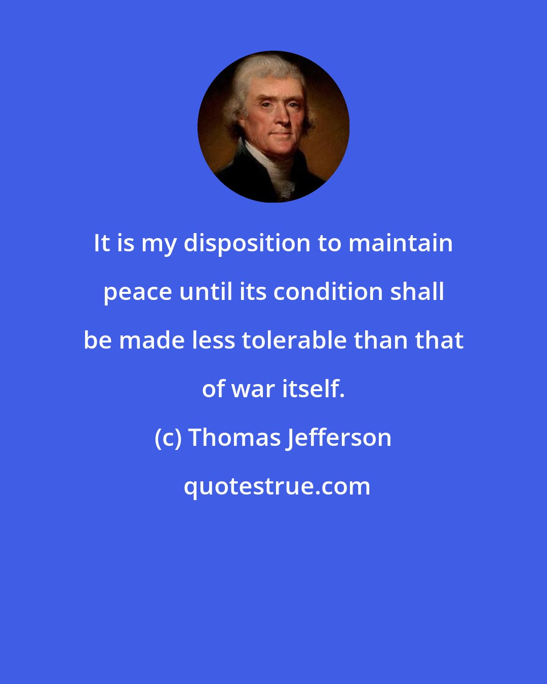 Thomas Jefferson: It is my disposition to maintain peace until its condition shall be made less tolerable than that of war itself.