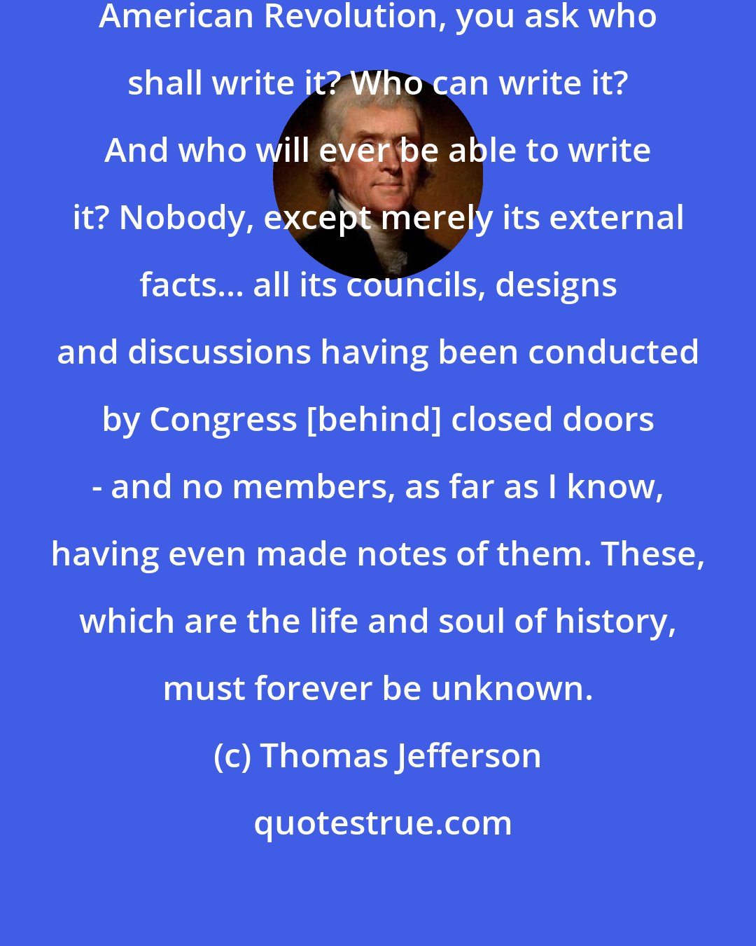 Thomas Jefferson: On the subject of the history of the American Revolution, you ask who shall write it? Who can write it? And who will ever be able to write it? Nobody, except merely its external facts... all its councils, designs and discussions having been conducted by Congress [behind] closed doors - and no members, as far as I know, having even made notes of them. These, which are the life and soul of history, must forever be unknown.