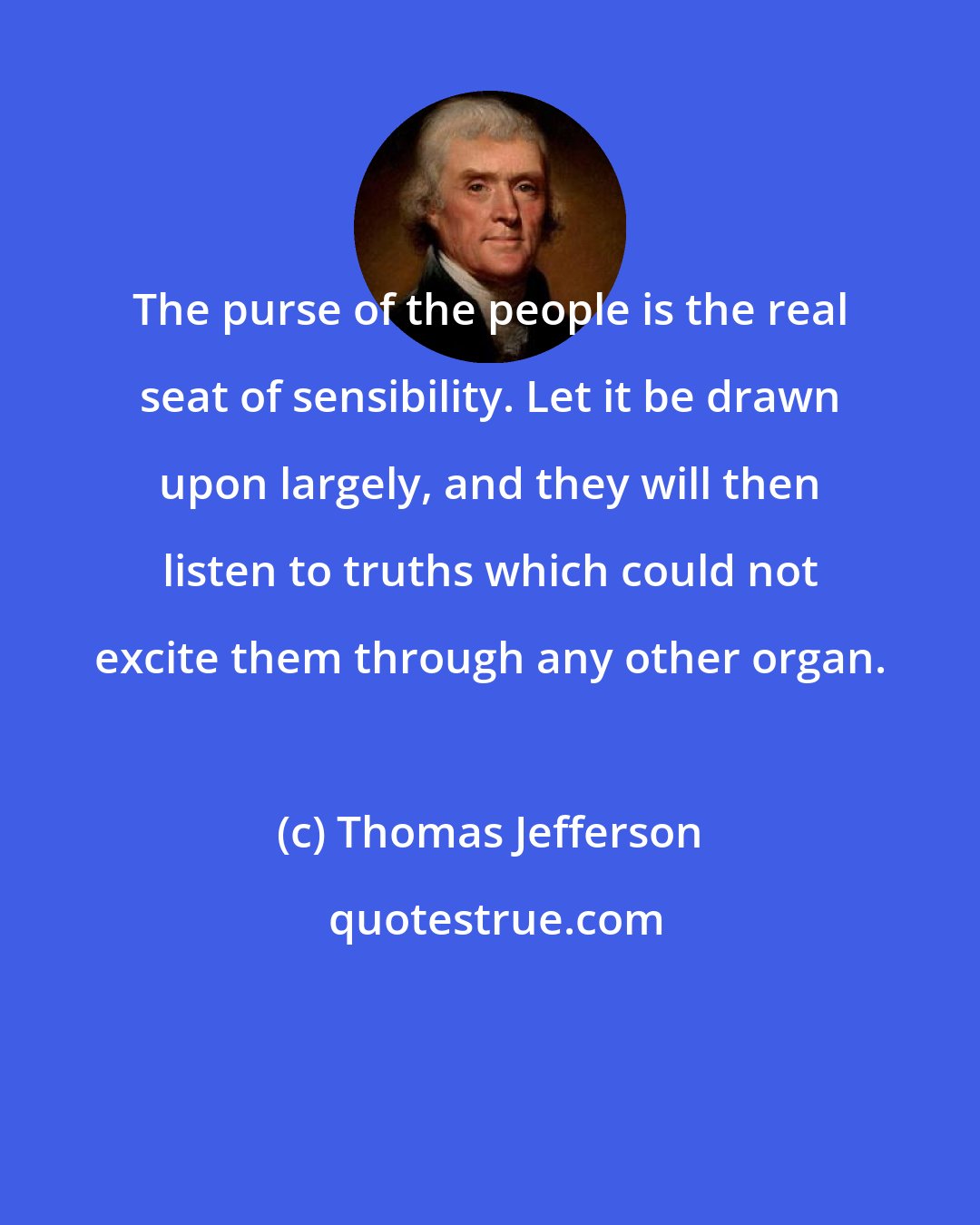 Thomas Jefferson: The purse of the people is the real seat of sensibility. Let it be drawn upon largely, and they will then listen to truths which could not excite them through any other organ.