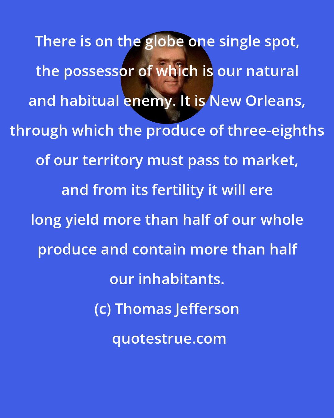 Thomas Jefferson: There is on the globe one single spot, the possessor of which is our natural and habitual enemy. It is New Orleans, through which the produce of three-eighths of our territory must pass to market, and from its fertility it will ere long yield more than half of our whole produce and contain more than half our inhabitants.