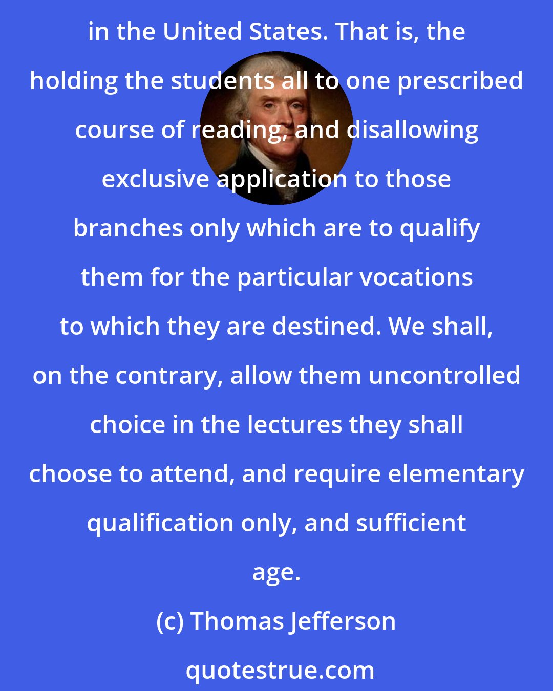 Thomas Jefferson: I am not fully informed of the practices at Harvard, but there is one from which we shall certainly vary, although it has been copied, I believe, by nearly every college and academy in the United States. That is, the holding the students all to one prescribed course of reading, and disallowing exclusive application to those branches only which are to qualify them for the particular vocations to which they are destined. We shall, on the contrary, allow them uncontrolled choice in the lectures they shall choose to attend, and require elementary qualification only, and sufficient age.