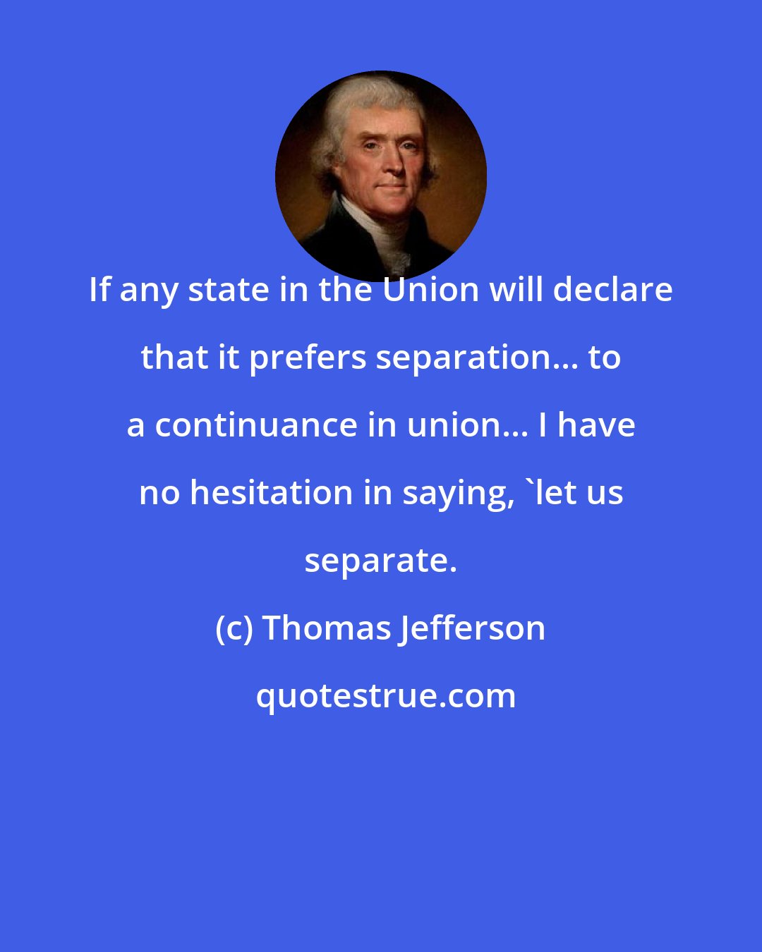 Thomas Jefferson: If any state in the Union will declare that it prefers separation... to a continuance in union... I have no hesitation in saying, 'let us separate.