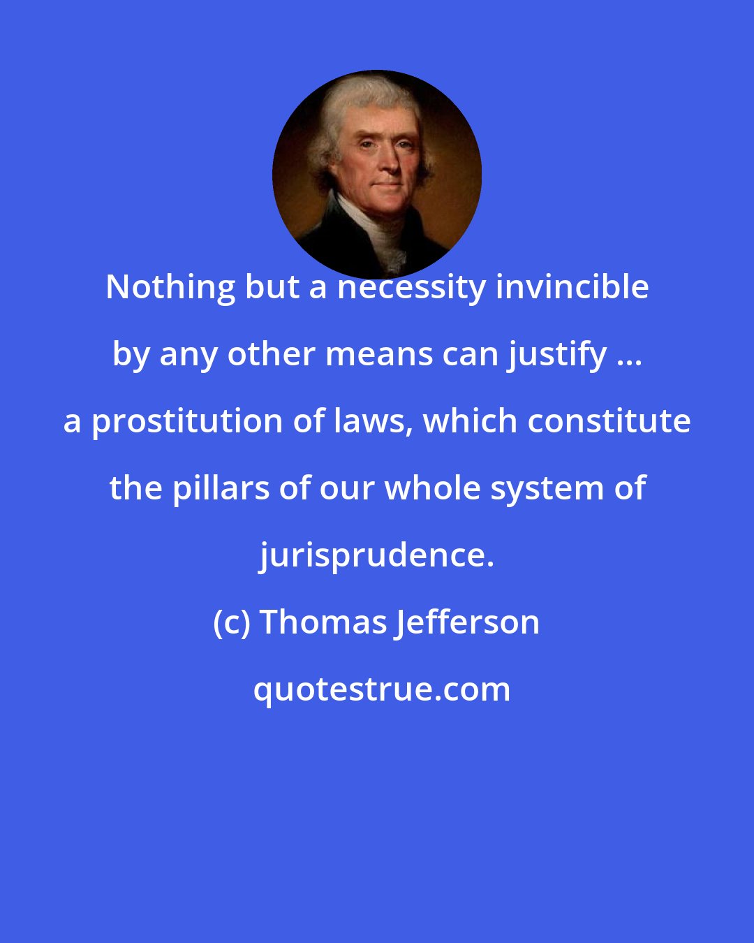 Thomas Jefferson: Nothing but a necessity invincible by any other means can justify ... a prostitution of laws, which constitute the pillars of our whole system of jurisprudence.