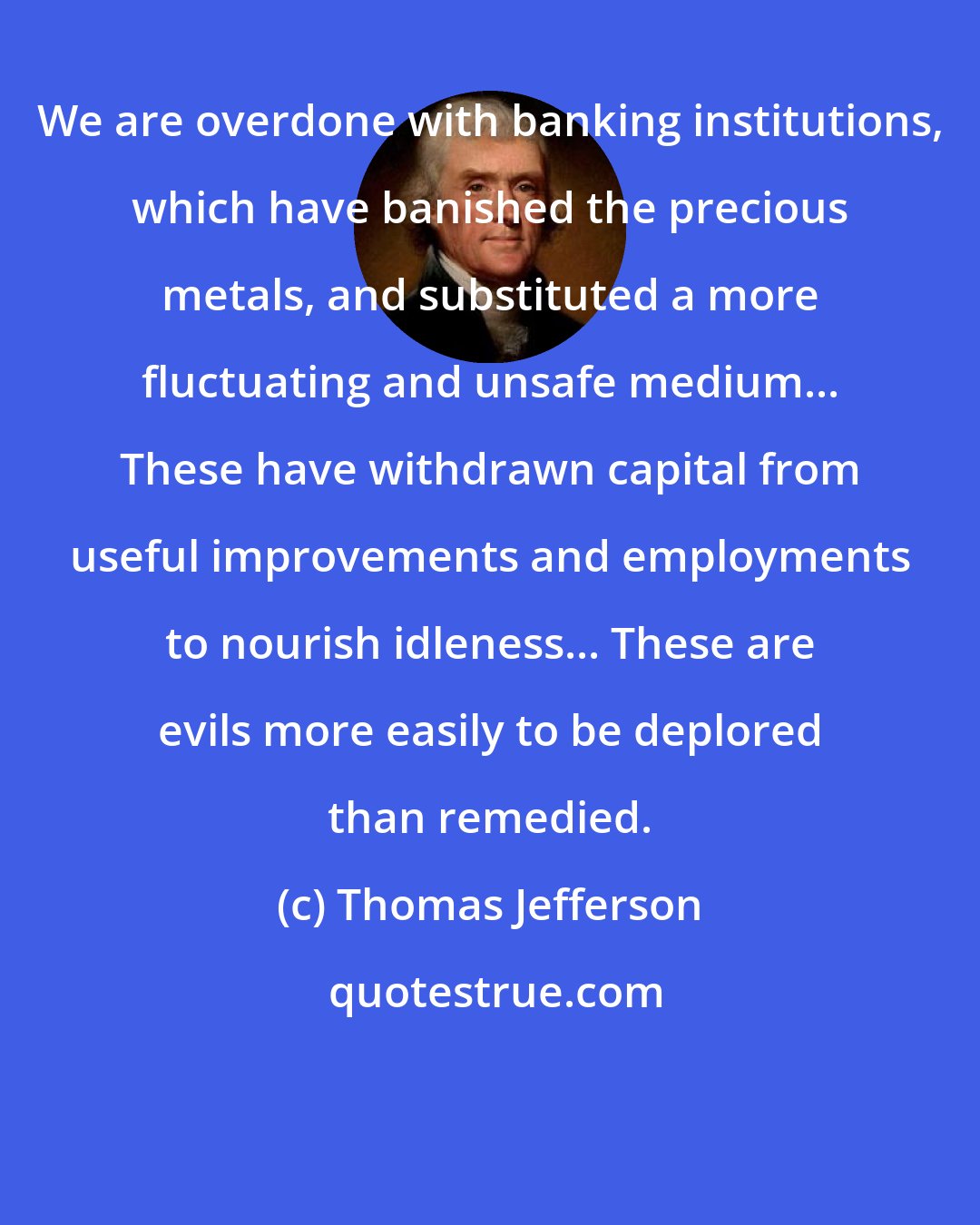 Thomas Jefferson: We are overdone with banking institutions, which have banished the precious metals, and substituted a more fluctuating and unsafe medium... These have withdrawn capital from useful improvements and employments to nourish idleness... These are evils more easily to be deplored than remedied.