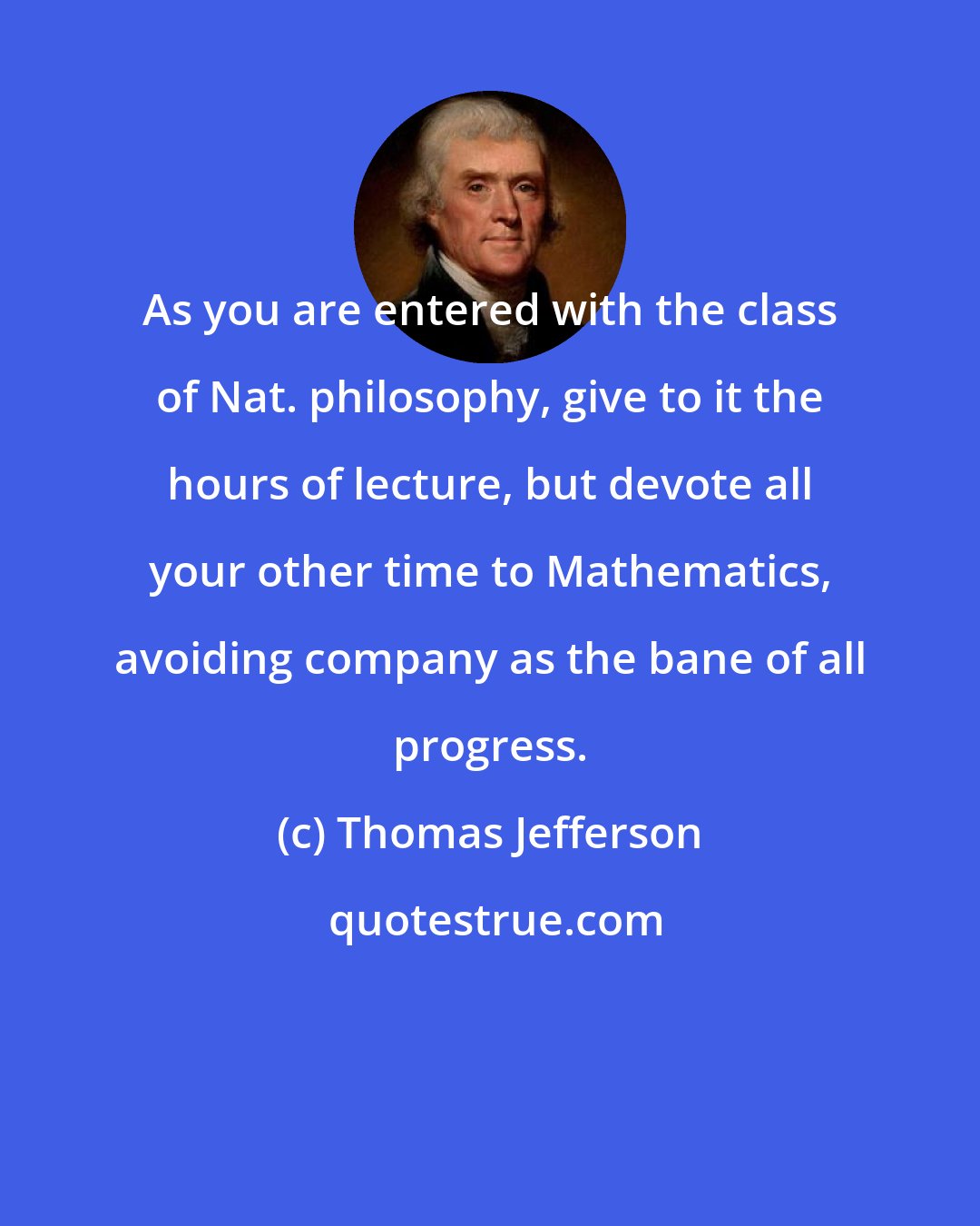 Thomas Jefferson: As you are entered with the class of Nat. philosophy, give to it the hours of lecture, but devote all your other time to Mathematics, avoiding company as the bane of all progress.